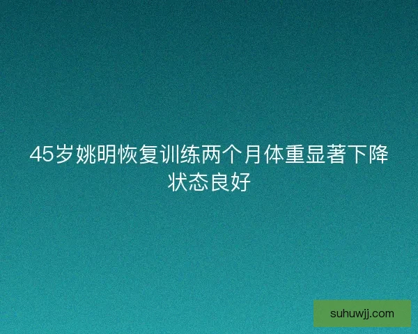 45岁姚明恢复训练两个月体重显著下降状态良好