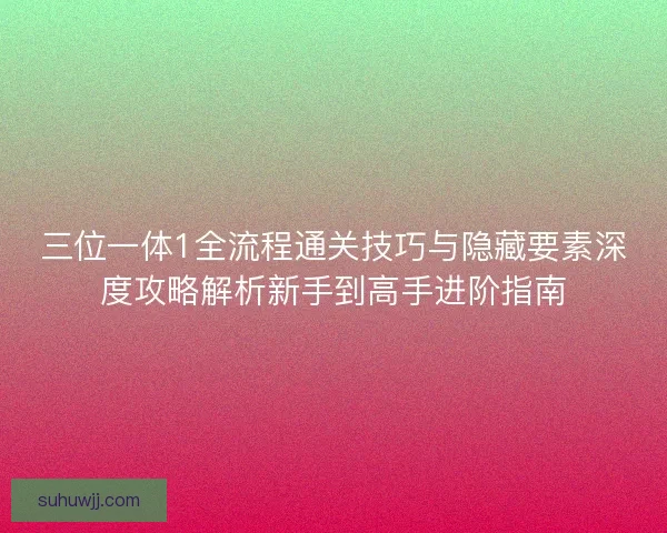 三位一体1全流程通关技巧与隐藏要素深度攻略解析新手到高手进阶指南