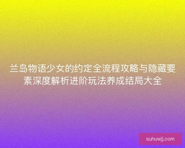 兰岛物语少女的约定全流程攻略与隐藏要素深度解析进阶玩法养成结局大全