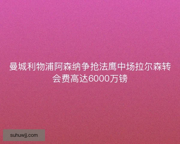 曼城利物浦阿森纳争抢法鹰中场拉尔森转会费高达6000万镑