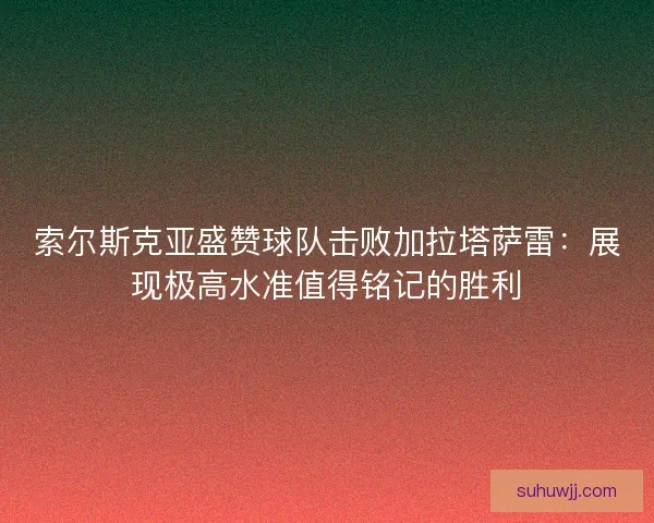 索尔斯克亚盛赞球队击败加拉塔萨雷：展现极高水准值得铭记的胜利