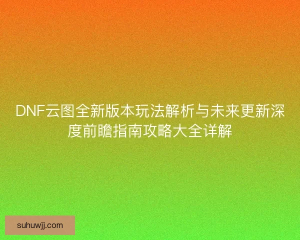 DNF云图全新版本玩法解析与未来更新深度前瞻指南攻略大全详解