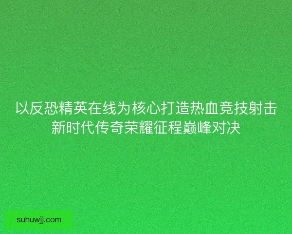 以反恐精英在线为核心打造热血竞技射击新时代传奇荣耀征程巅峰对决