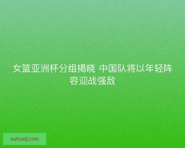 女篮亚洲杯分组揭晓 中国队将以年轻阵容迎战强敌