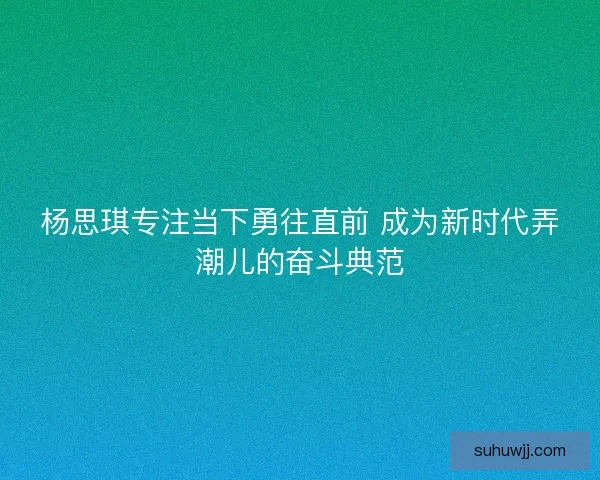杨思琪专注当下勇往直前 成为新时代弄潮儿的奋斗典范