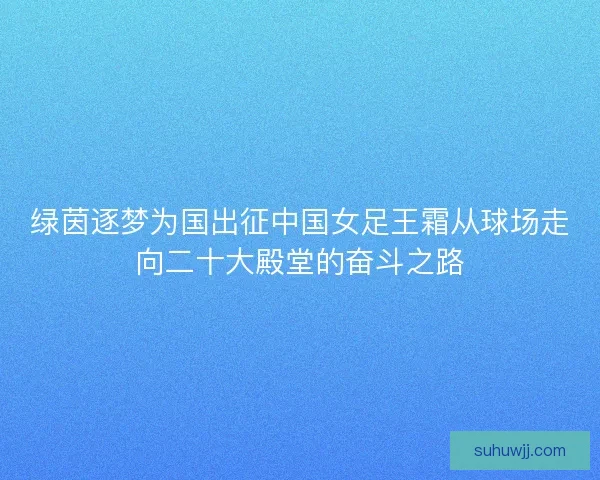 绿茵逐梦为国出征中国女足王霜从球场走向二十大殿堂的奋斗之路