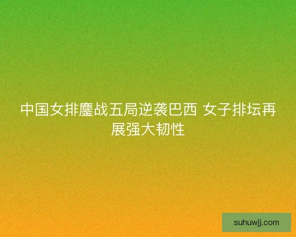 中国女排鏖战五局逆袭巴西 女子排坛再展强大韧性