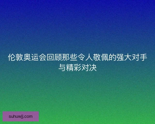 伦敦奥运会回顾那些令人敬佩的强大对手与精彩对决