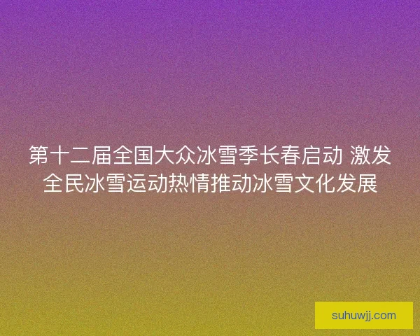 第十二届全国大众冰雪季长春启动 激发全民冰雪运动热情推动冰雪文化发展