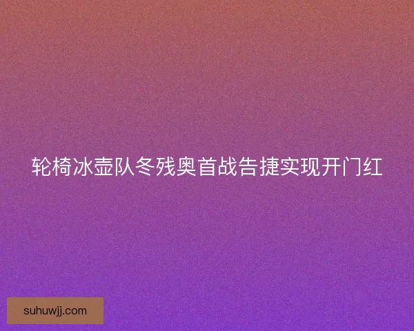 轮椅冰壶队冬残奥首战告捷实现开门红