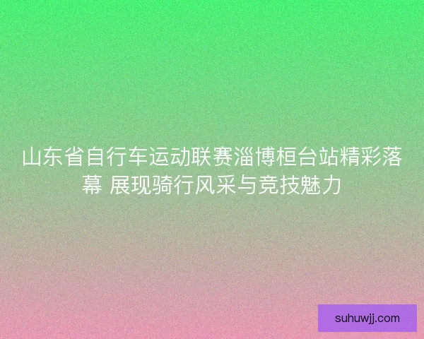 山东省自行车运动联赛淄博桓台站精彩落幕 展现骑行风采与竞技魅力