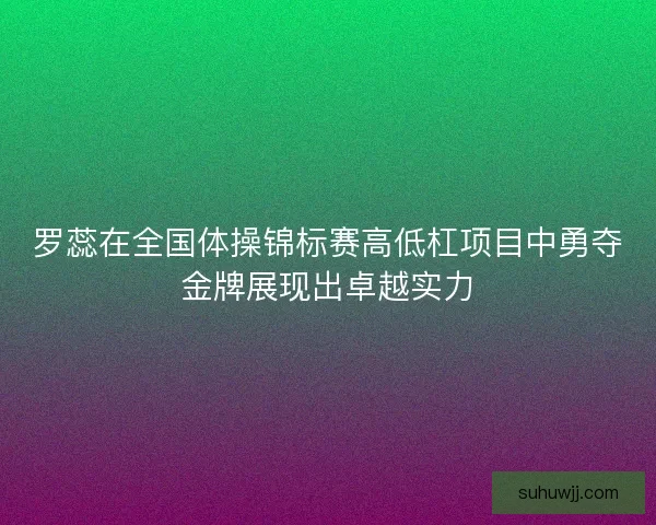 罗蕊在全国体操锦标赛高低杠项目中勇夺金牌展现出卓越实力 罗蕊在全国体操锦标赛高低杠项目中勇夺金牌展现出卓越实力