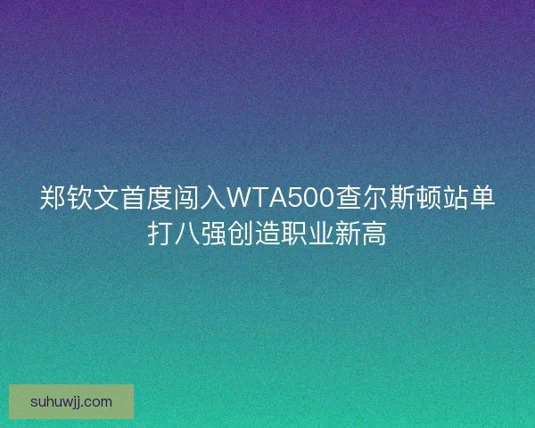郑钦文首度闯入WTA500查尔斯顿站单打八强创造职业新高