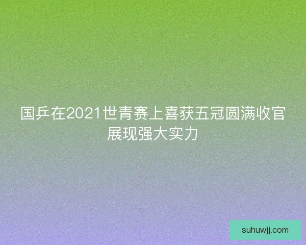 国乒在2021世青赛上喜获五冠圆满收官展现强大实力