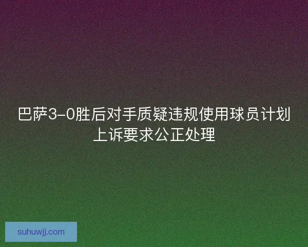 巴萨3-0胜后对手质疑违规使用球员计划上诉要求公正处理 巴萨3-0胜后对手质疑违规使用球员计划上诉要求公正处理