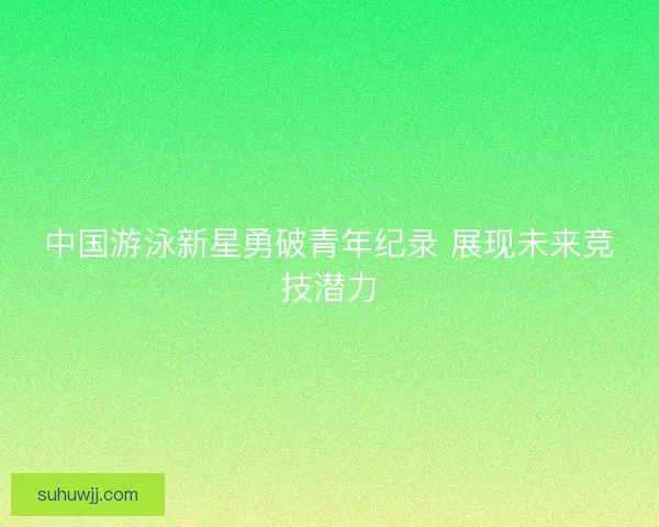 中国游泳新星勇破青年纪录 展现未来竞技潜力