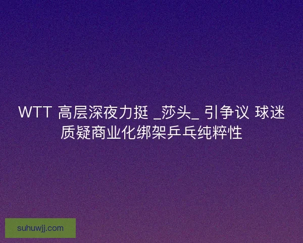 WTT 高层深夜力挺 _莎头_ 引争议 球迷质疑商业化绑架乒乓纯粹性