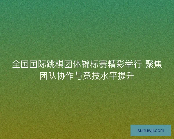 全国国际跳棋团体锦标赛精彩举行 聚焦团队协作与竞技水平提升