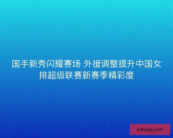 国手新秀闪耀赛场 外援调整提升中国女排超级联赛新赛季精彩度
