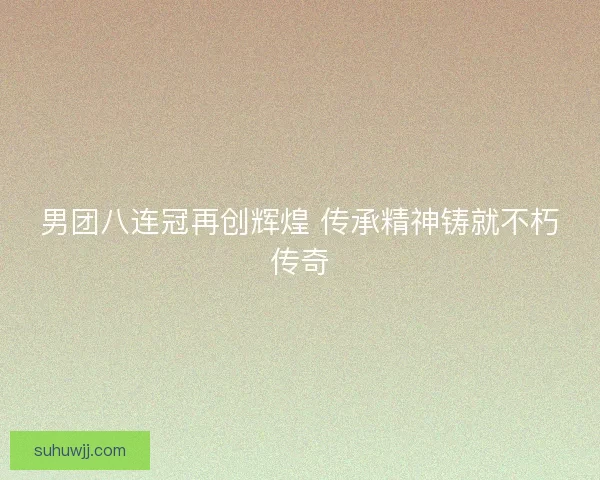 男团八连冠再创辉煌 传承精神铸就不朽传奇